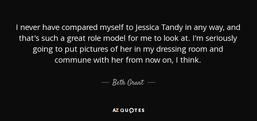 I never have compared myself to Jessica Tandy in any way, and that's such a great role model for me to look at. I'm seriously going to put pictures of her in my dressing room and commune with her from now on, I think. - Beth Grant