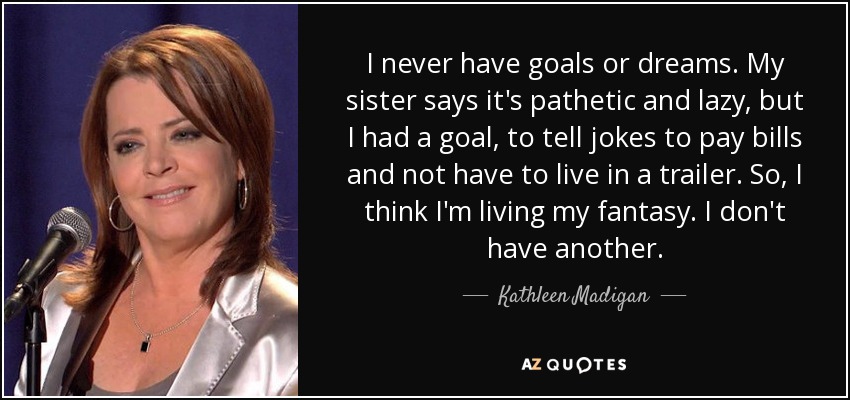 I never have goals or dreams. My sister says it's pathetic and lazy, but I had a goal, to tell jokes to pay bills and not have to live in a trailer. So, I think I'm living my fantasy. I don't have another. - Kathleen Madigan