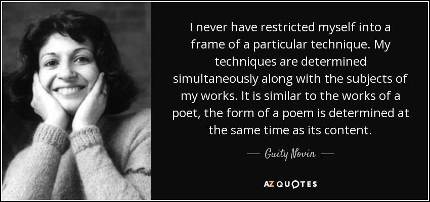 I never have restricted myself into a frame of a particular technique. My techniques are determined simultaneously along with the subjects of my works. It is similar to the works of a poet, the form of a poem is determined at the same time as its content. - Guity Novin