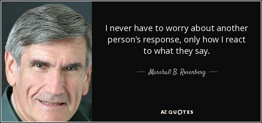 I never have to worry about another person's response, only how I react to what they say. - Marshall B. Rosenberg