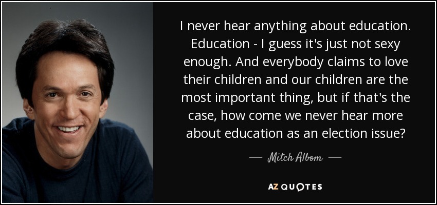 I never hear anything about education. Education - I guess it's just not sexy enough. And everybody claims to love their children and our children are the most important thing, but if that's the case, how come we never hear more about education as an election issue? - Mitch Albom