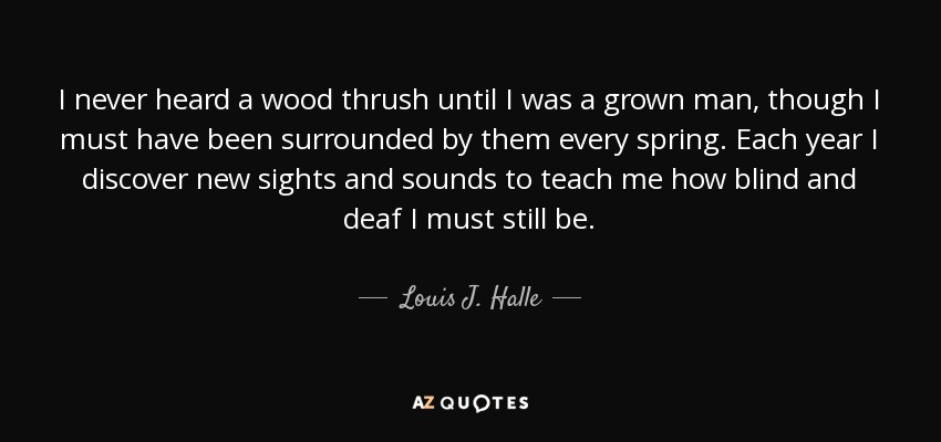 I never heard a wood thrush until I was a grown man, though I must have been surrounded by them every spring. Each year I discover new sights and sounds to teach me how blind and deaf I must still be. - Louis J. Halle