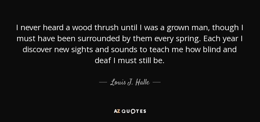 I never heard a wood thrush until I was a grown man, though I must have been surrounded by them every spring. Each year I discover new sights and sounds to teach me how blind and deaf I must still be. - Louis J. Halle