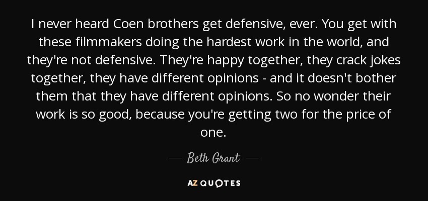 I never heard Coen brothers get defensive, ever. You get with these filmmakers doing the hardest work in the world, and they're not defensive. They're happy together, they crack jokes together, they have different opinions - and it doesn't bother them that they have different opinions. So no wonder their work is so good, because you're getting two for the price of one. - Beth Grant