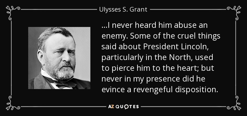 ...I never heard him abuse an enemy. Some of the cruel things said about President Lincoln, particularly in the North, used to pierce him to the heart; but never in my presence did he evince a revengeful disposition. - Ulysses S. Grant