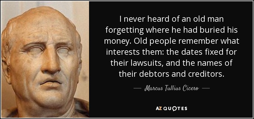 I never heard of an old man forgetting where he had buried his money. Old people remember what interests them: the dates fixed for their lawsuits, and the names of their debtors and creditors. - Marcus Tullius Cicero