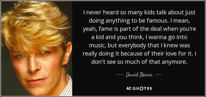 I never heard so many kids talk about just doing anything to be famous. I mean, yeah, fame is part of the deal when you're a kid and you think, I wanna go into music, but everybody that I knew was really doing it because of their love for it. I don't see so much of that anymore. - David Bowie