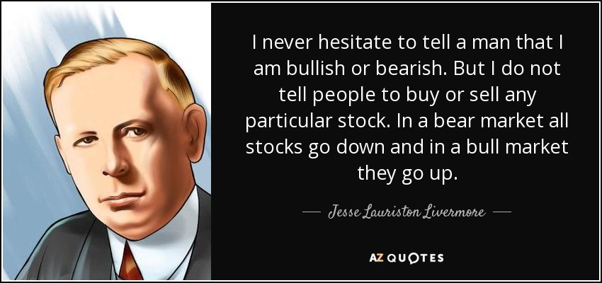 I never hesitate to tell a man that I am bullish or bearish. But I do not tell people to buy or sell any particular stock. In a bear market all stocks go down and in a bull market they go up. - Jesse Lauriston Livermore