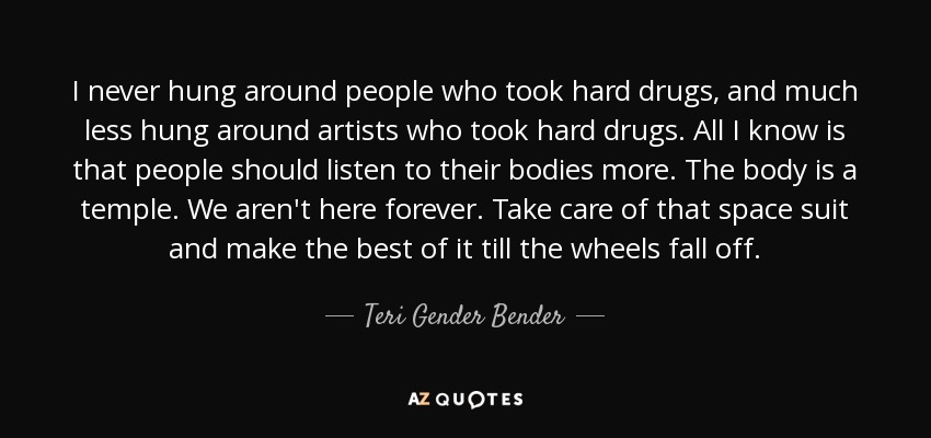 I never hung around people who took hard drugs, and much less hung around artists who took hard drugs. All I know is that people should listen to their bodies more. The body is a temple. We aren't here forever. Take care of that space suit and make the best of it till the wheels fall off. - Teri Gender Bender