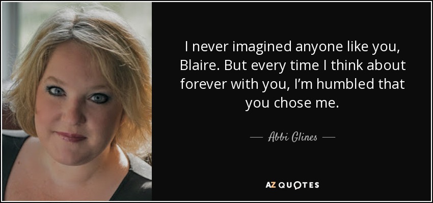 I never imagined anyone like you, Blaire. But every time I think about forever with you, I’m humbled that you chose me. - Abbi Glines