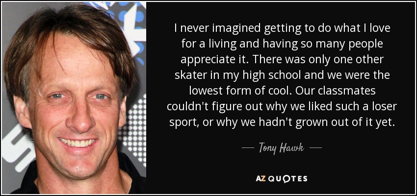 I never imagined getting to do what I love for a living and having so many people appreciate it. There was only one other skater in my high school and we were the lowest form of cool. Our classmates couldn't figure out why we liked such a loser sport, or why we hadn't grown out of it yet. - Tony Hawk