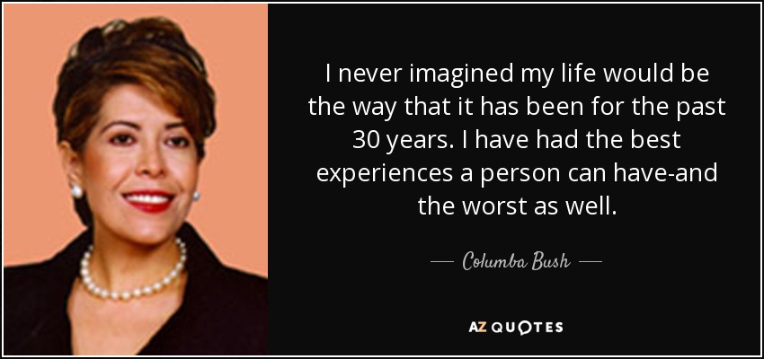 I never imagined my life would be the way that it has been for the past 30 years. I have had the best experiences a person can have-and the worst as well. - Columba Bush