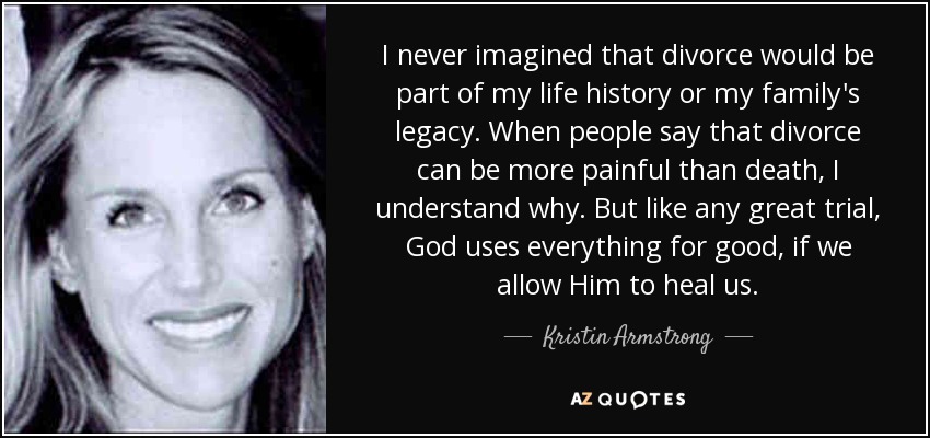I never imagined that divorce would be part of my life history or my family's legacy. When people say that divorce can be more painful than death, I understand why. But like any great trial, God uses everything for good, if we allow Him to heal us. - Kristin Armstrong