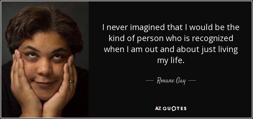 I never imagined that I would be the kind of person who is recognized when I am out and about just living my life. - Roxane Gay