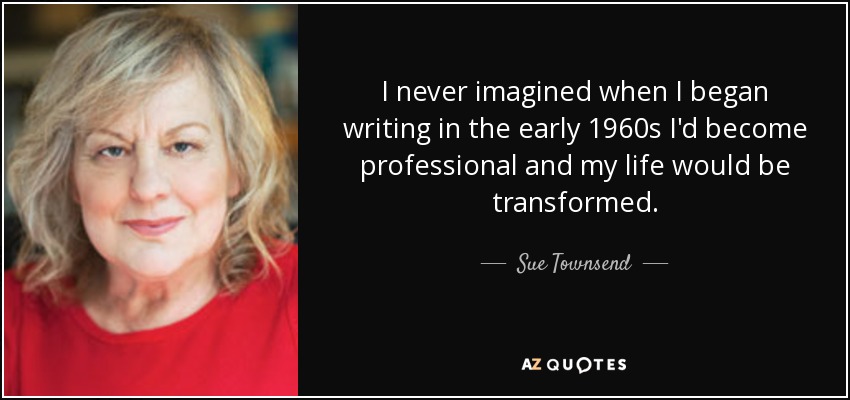 I never imagined when I began writing in the early 1960s I'd become professional and my life would be transformed. - Sue Townsend