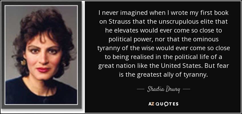 I never imagined when I wrote my first book on Strauss that the unscrupulous elite that he elevates would ever come so close to political power, nor that the ominous tyranny of the wise would ever come so close to being realised in the political life of a great nation like the United States. But fear is the greatest ally of tyranny. - Shadia Drury