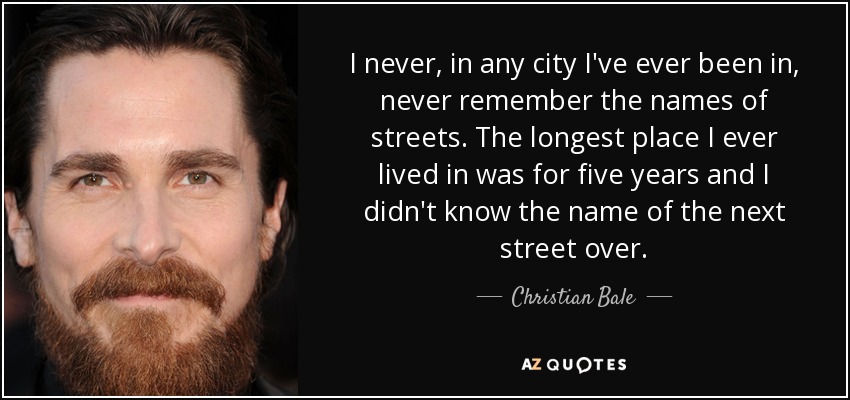 I never, in any city I've ever been in, never remember the names of streets. The longest place I ever lived in was for five years and I didn't know the name of the next street over. - Christian Bale