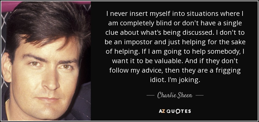 I never insert myself into situations where I am completely blind or don't have a single clue about what's being discussed. I don't to be an impostor and just helping for the sake of helping. If I am going to help somebody, I want it to be valuable. And if they don't follow my advice, then they are a frigging idiot. I'm joking. - Charlie Sheen