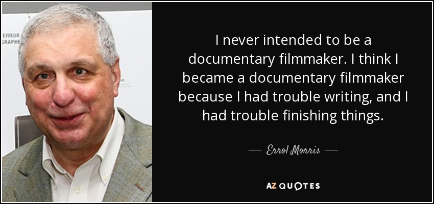 I never intended to be a documentary filmmaker. I think I became a documentary filmmaker because I had trouble writing, and I had trouble finishing things. - Errol Morris