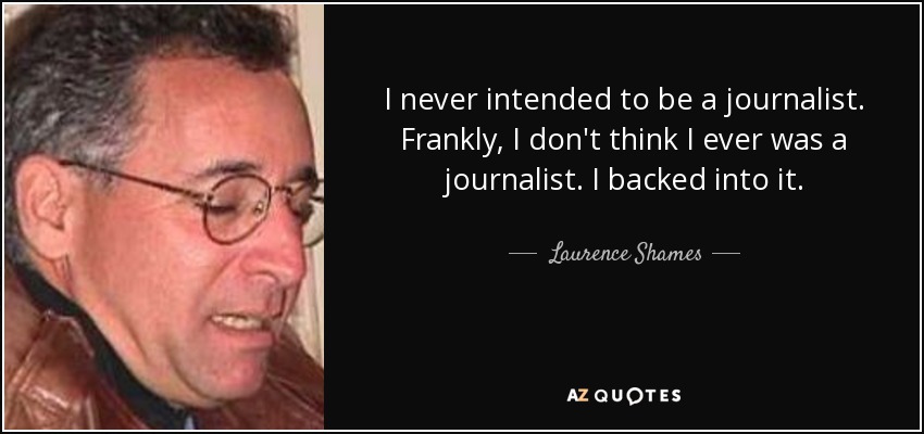 I never intended to be a journalist. Frankly, I don't think I ever was a journalist. I backed into it. - Laurence Shames
