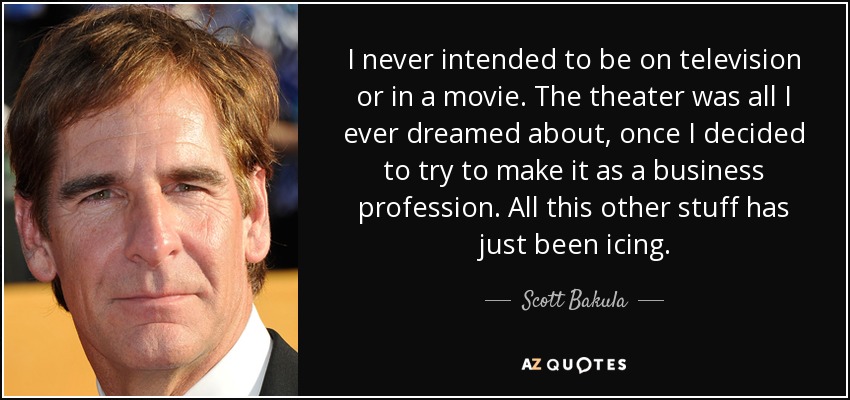 I never intended to be on television or in a movie. The theater was all I ever dreamed about, once I decided to try to make it as a business profession. All this other stuff has just been icing. - Scott Bakula