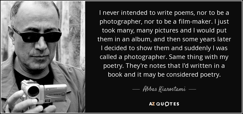 I never intended to write poems, nor to be a photographer, nor to be a film-maker. I just took many, many pictures and I would put them in an album, and then some years later I decided to show them and suddenly I was called a photographer. Same thing with my poetry. They're notes that I'd written in a book and it may be considered poetry. - Abbas Kiarostami