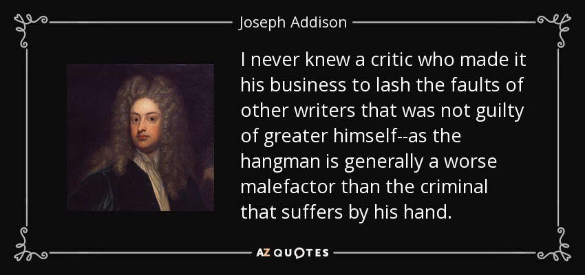 I never knew a critic who made it his business to lash the faults of other writers that was not guilty of greater himself--as the hangman is generally a worse malefactor than the criminal that suffers by his hand. - Joseph Addison