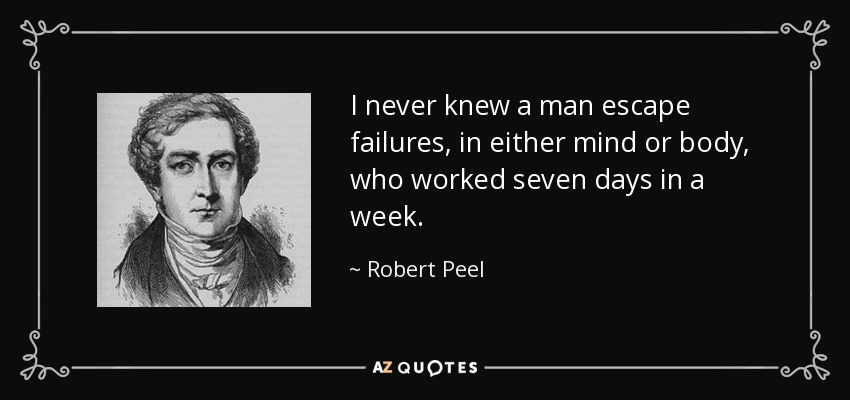 I never knew a man escape failures, in either mind or body, who worked seven days in a week. - Robert Peel
