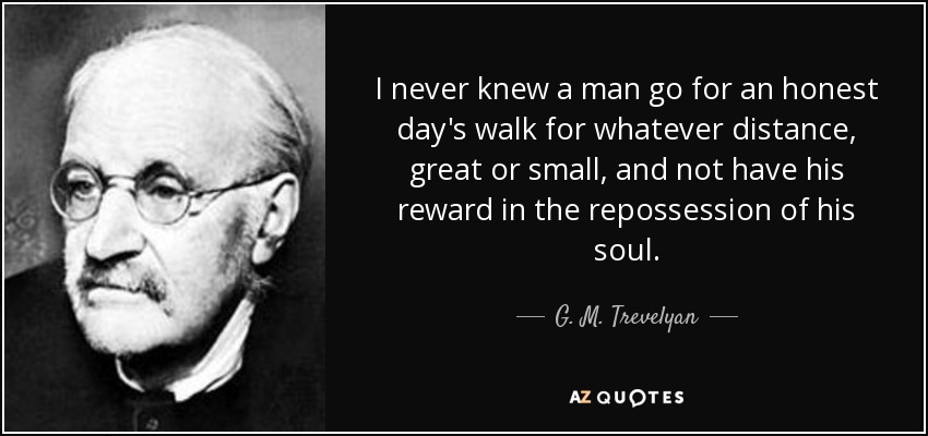I never knew a man go for an honest day's walk for whatever distance, great or small, and not have his reward in the repossession of his soul. - G. M. Trevelyan