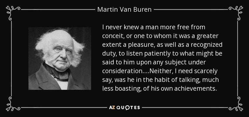 I never knew a man more free from conceit, or one to whom it was a greater extent a pleasure, as well as a recognized duty, to listen patiently to what might be said to him upon any subject under consideration....Neither, I need scarcely say, was he in the habit of talking, much less boasting, of his own achievements. - Martin Van Buren