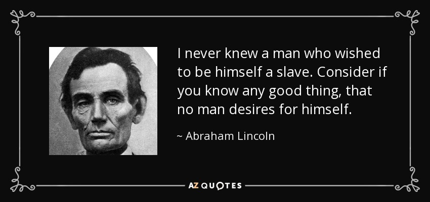 I never knew a man who wished to be himself a slave. Consider if you know any good thing, that no man desires for himself. - Abraham Lincoln
