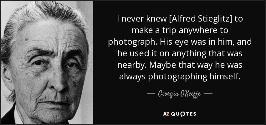 I never knew [Alfred Stieglitz] to make a trip anywhere to photograph. His eye was in him, and he used it on anything that was nearby. Maybe that way he was always photographing himself. - Georgia O'Keeffe