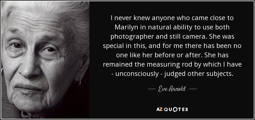 I never knew anyone who came close to Marilyn in natural ability to use both photographer and still camera. She was special in this, and for me there has been no one like her before or after. She has remained the measuring rod by which I have - unconsciously - judged other subjects. - Eve Arnold
