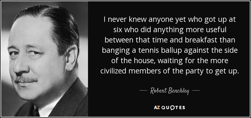 I never knew anyone yet who got up at six who did anything more useful between that time and breakfast than banging a tennis ballup against the side of the house, waiting for the more civilized members of the party to get up. - Robert Benchley