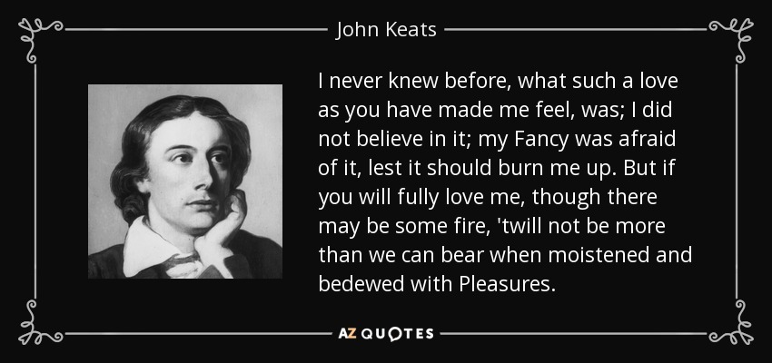 I never knew before, what such a love as you have made me feel, was; I did not believe in it; my Fancy was afraid of it, lest it should burn me up. But if you will fully love me, though there may be some fire, 'twill not be more than we can bear when moistened and bedewed with Pleasures. - John Keats