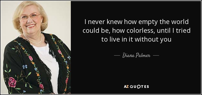 I never knew how empty the world could be, how colorless, until I tried to live in it without you - Diana Palmer