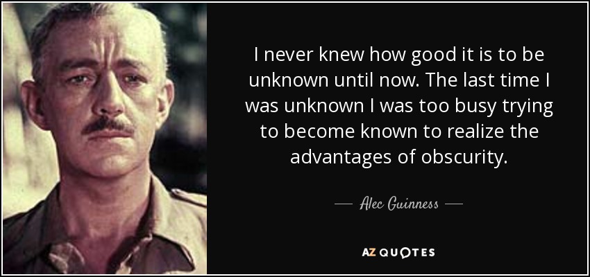 I never knew how good it is to be unknown until now. The last time I was unknown I was too busy trying to become known to realize the advantages of obscurity. - Alec Guinness