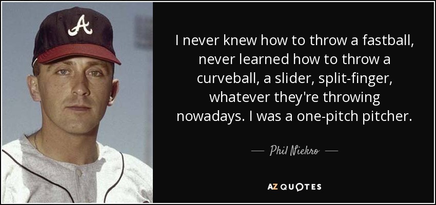 I never knew how to throw a fastball, never learned how to throw a curveball, a slider, split-finger, whatever they're throwing nowadays. I was a one-pitch pitcher. - Phil Niekro
