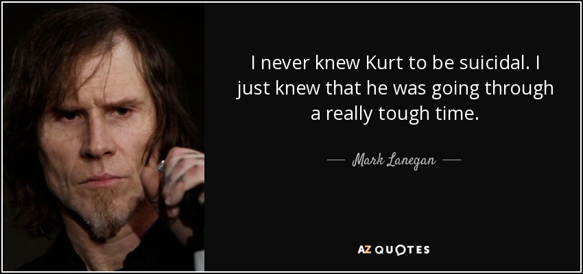 I never knew Kurt to be suicidal. I just knew that he was going through a really tough time. - Mark Lanegan