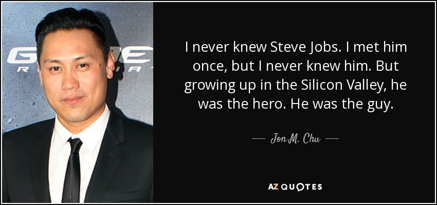 I never knew Steve Jobs. I met him once, but I never knew him. But growing up in the Silicon Valley, he was the hero. He was the guy. - Jon M. Chu