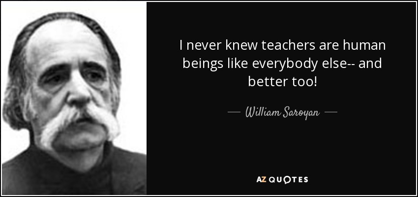 I never knew teachers are human beings like everybody else-- and better too! - William Saroyan