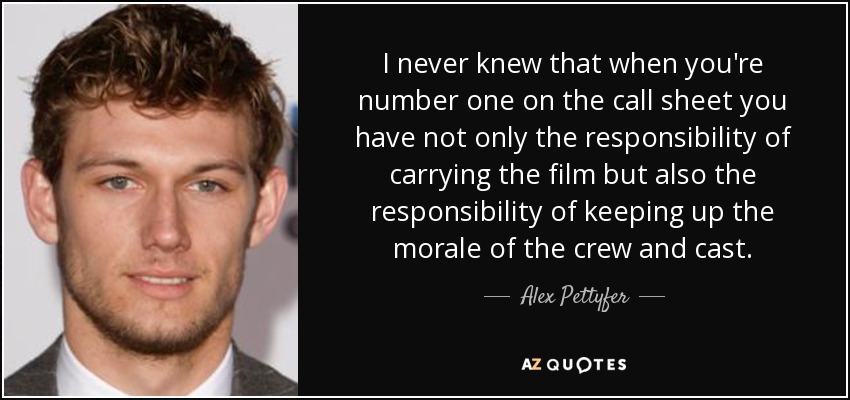 I never knew that when you're number one on the call sheet you have not only the responsibility of carrying the film but also the responsibility of keeping up the morale of the crew and cast. - Alex Pettyfer