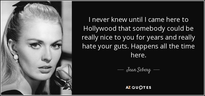 I never knew until I came here to Hollywood that somebody could be really nice to you for years and really hate your guts. Happens all the time here. - Jean Seberg