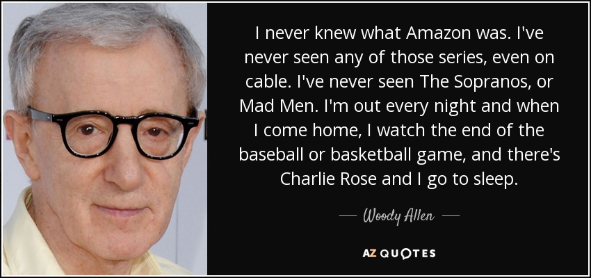 I never knew what Amazon was. I've never seen any of those series, even on cable. I've never seen The Sopranos, or Mad Men. I'm out every night and when I come home, I watch the end of the baseball or basketball game, and there's Charlie Rose and I go to sleep. - Woody Allen