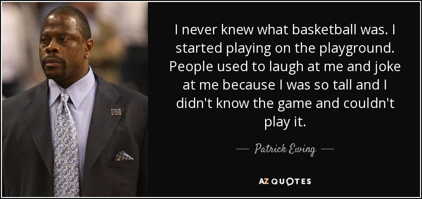 I never knew what basketball was. I started playing on the playground. People used to laugh at me and joke at me because I was so tall and I didn't know the game and couldn't play it. - Patrick Ewing