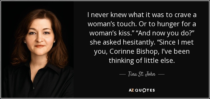 I never knew what it was to crave a woman’s touch. Or to hunger for a woman’s kiss.” “And now you do?” she asked hesitantly. “Since I met you, Corinne Bishop, I’ve been thinking of little else. - Tina St. John