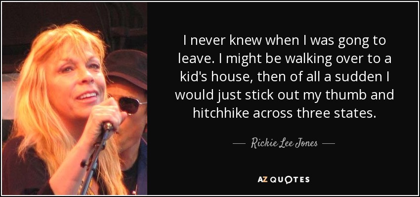 I never knew when I was gong to leave. I might be walking over to a kid's house, then of all a sudden I would just stick out my thumb and hitchhike across three states. - Rickie Lee Jones
