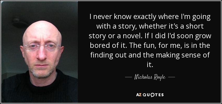 I never know exactly where I'm going with a story, whether it's a short story or a novel. If I did I'd soon grow bored of it. The fun, for me, is in the finding out and the making sense of it. - Nicholas Royle