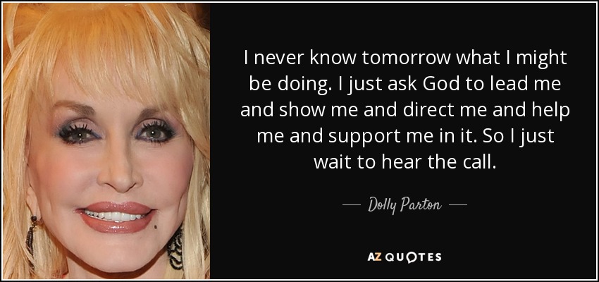 I never know tomorrow what I might be doing. I just ask God to lead me and show me and direct me and help me and support me in it. So I just wait to hear the call. - Dolly Parton