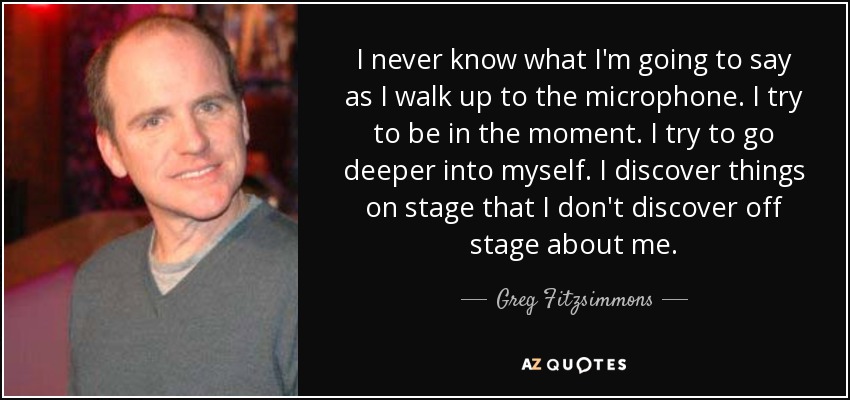 I never know what I'm going to say as I walk up to the microphone. I try to be in the moment. I try to go deeper into myself. I discover things on stage that I don't discover off stage about me. - Greg Fitzsimmons